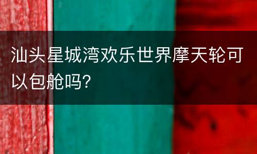 汕头星城湾欢乐世界摩天轮可以包舱吗？