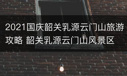 2021国庆韶关乳源云门山旅游攻略 韶关乳源云门山风景区