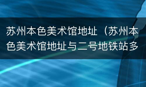 苏州本色美术馆地址（苏州本色美术馆地址与二号地铁站多远）