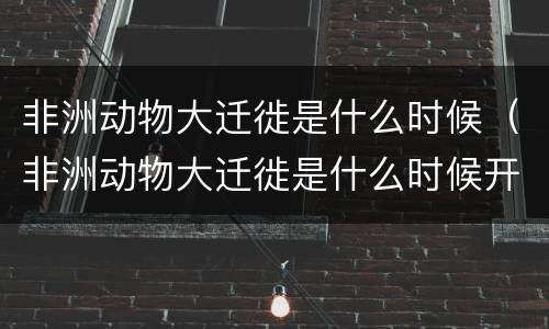 非洲动物大迁徙是什么时候（非洲动物大迁徙是什么时候开始的）