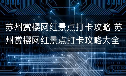 苏州赏樱网红景点打卡攻略 苏州赏樱网红景点打卡攻略大全