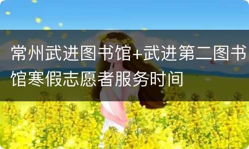 常州武进图书馆+武进第二图书馆寒假志愿者服务时间