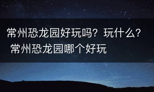 常州恐龙园好玩吗？玩什么？ 常州恐龙园哪个好玩
