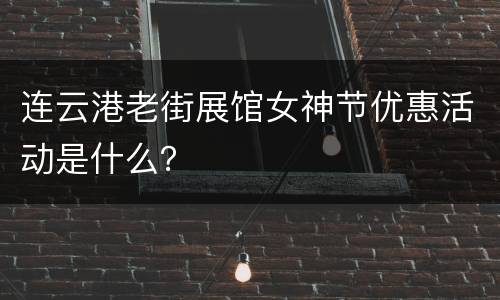 连云港老街展馆女神节优惠活动是什么？