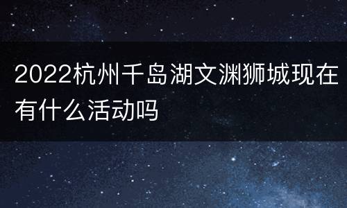 2022杭州千岛湖文渊狮城现在有什么活动吗
