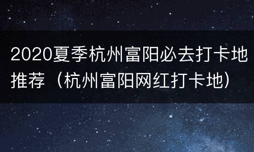 2020夏季杭州富阳必去打卡地推荐（杭州富阳网红打卡地）