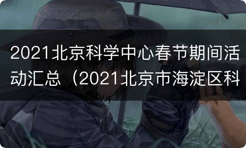 2021北京科学中心春节期间活动汇总（2021北京市海淀区科普节）