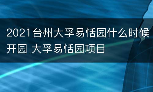 2021台州大孚易恬园什么时候开园 大孚易恬园项目
