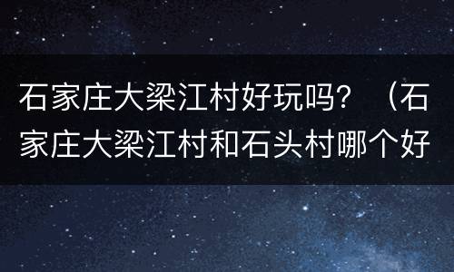 石家庄大梁江村好玩吗？（石家庄大梁江村和石头村哪个好）