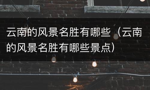 云南的风景名胜有哪些（云南的风景名胜有哪些景点）