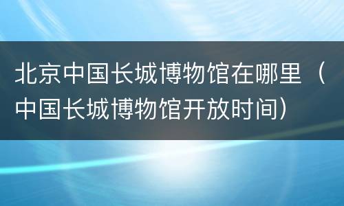 北京中国长城博物馆在哪里（中国长城博物馆开放时间）