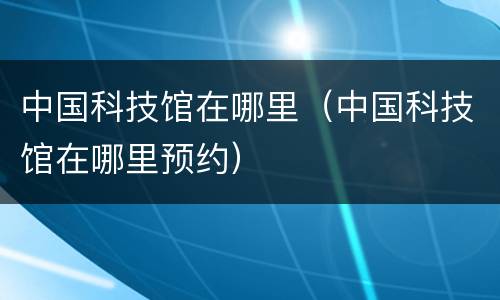 中国科技馆在哪里（中国科技馆在哪里预约）