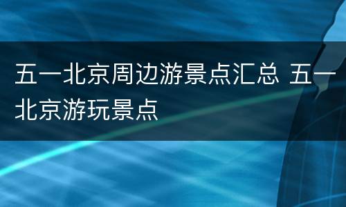 五一北京周边游景点汇总 五一北京游玩景点