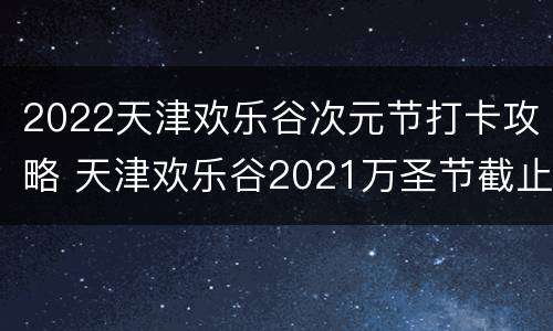2022天津欢乐谷次元节打卡攻略 天津欢乐谷2021万圣节截止