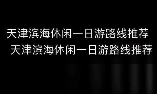 天津滨海休闲一日游路线推荐 天津滨海休闲一日游路线推荐图