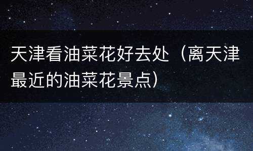 天津看油菜花好去处（离天津最近的油菜花景点）