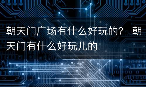 朝天门广场有什么好玩的？ 朝天门有什么好玩儿的