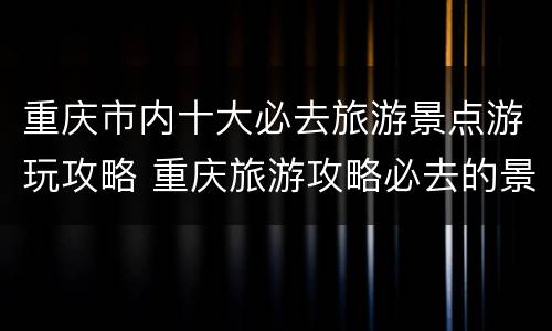 重庆市内十大必去旅游景点游玩攻略 重庆旅游攻略必去的景点推荐