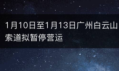 1月10日至1月13日广州白云山索道拟暂停营运