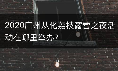 2020广州从化荔枝露营之夜活动在哪里举办？