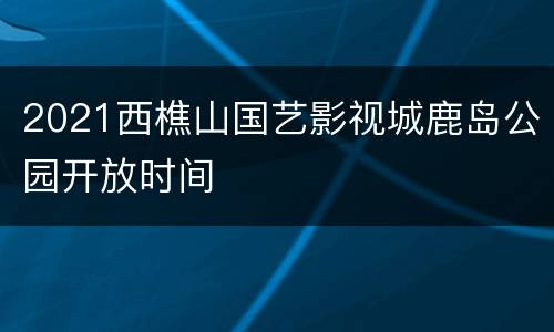 2021西樵山国艺影视城鹿岛公园开放时间