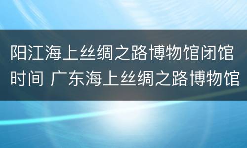 阳江海上丝绸之路博物馆闭馆时间 广东海上丝绸之路博物馆门票多少钱