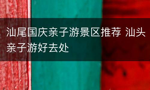汕尾国庆亲子游景区推荐 汕头亲子游好去处