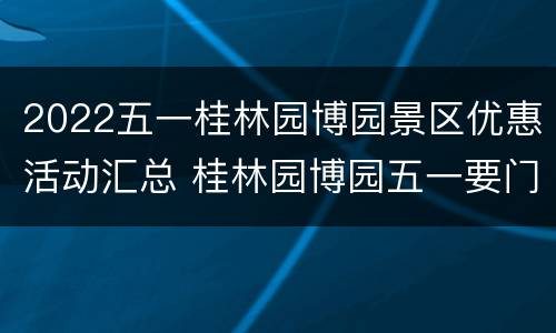 2022五一桂林园博园景区优惠活动汇总 桂林园博园五一要门票吗