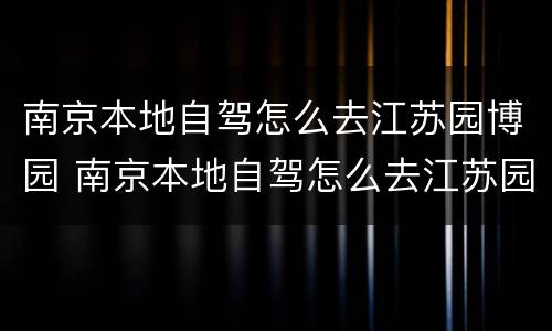 南京本地自驾怎么去江苏园博园 南京本地自驾怎么去江苏园博园路线