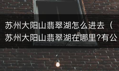 苏州大阳山翡翠湖怎么进去（苏州大阳山翡翠湖在哪里?有公交吗?）