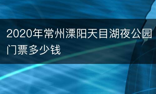 2020年常州溧阳天目湖夜公园门票多少钱