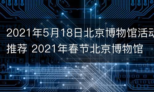 2021年5月18日北京博物馆活动推荐 2021年春节北京博物馆