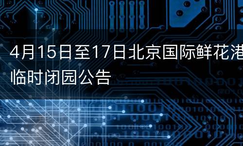 4月15日至17日北京国际鲜花港临时闭园公告
