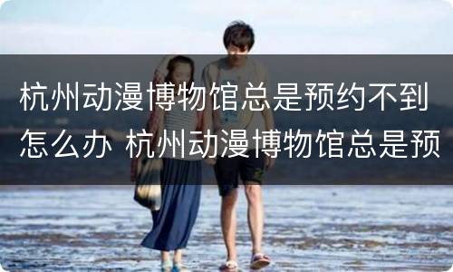 杭州动漫博物馆总是预约不到怎么办 杭州动漫博物馆总是预约不到怎么办呢