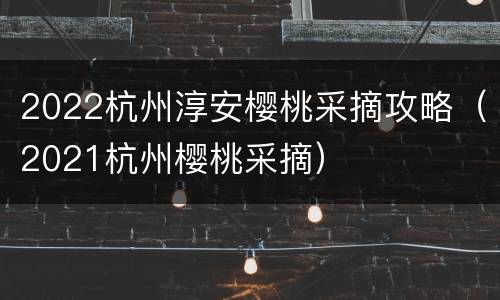 2022杭州淳安樱桃采摘攻略（2021杭州樱桃采摘）