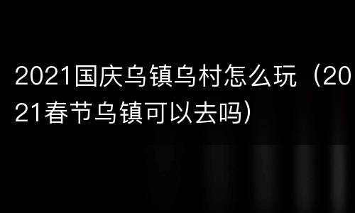 2021国庆乌镇乌村怎么玩（2021春节乌镇可以去吗）