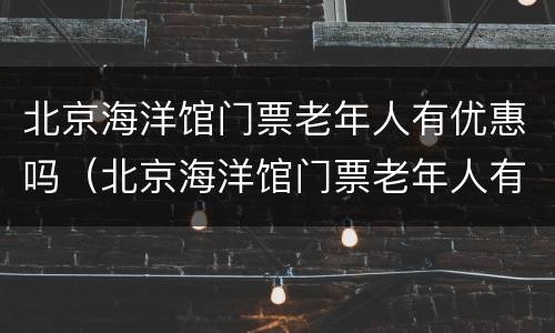 北京海洋馆门票老年人有优惠吗（北京海洋馆门票老年人有优惠吗多少钱）