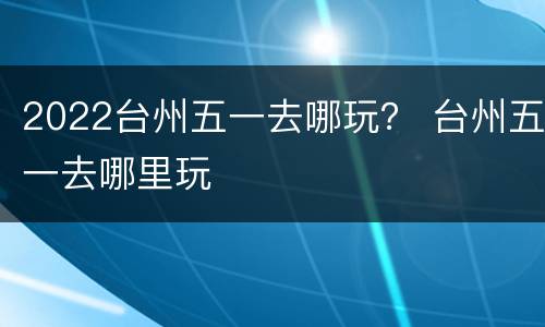 2022台州五一去哪玩？ 台州五一去哪里玩