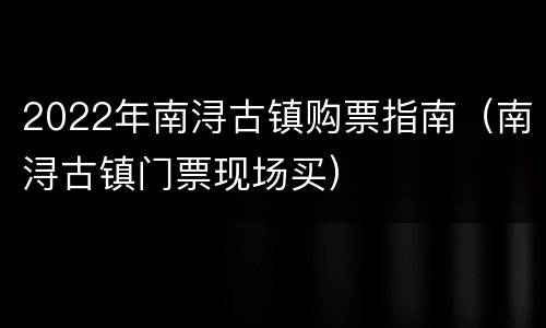 2022年南浔古镇购票指南（南浔古镇门票现场买）