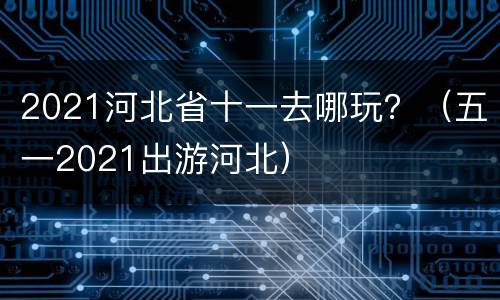 2021河北省十一去哪玩？（五一2021出游河北）