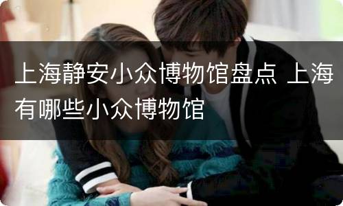 上海静安小众博物馆盘点 上海有哪些小众博物馆