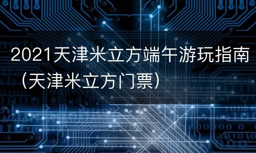 2021天津米立方端午游玩指南（天津米立方门票）