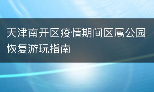 天津南开区疫情期间区属公园恢复游玩指南