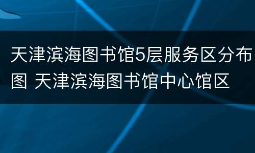 天津滨海图书馆5层服务区分布图 天津滨海图书馆中心馆区