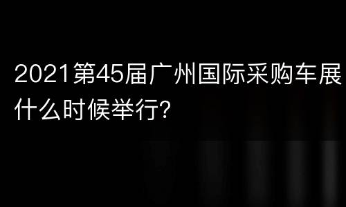 2021第45届广州国际采购车展什么时候举行？