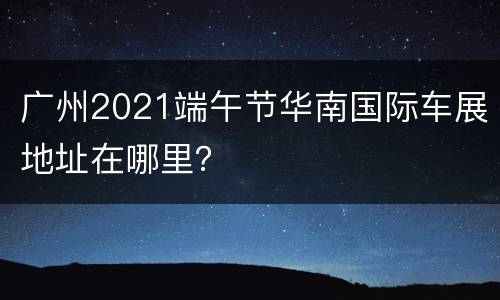广州2021端午节华南国际车展地址在哪里？