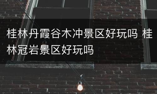 桂林丹霞谷木冲景区好玩吗 桂林冠岩景区好玩吗