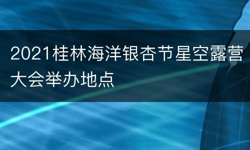 2021桂林海洋银杏节星空露营大会举办地点