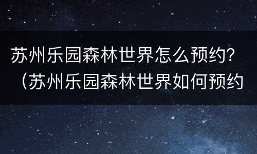 苏州乐园森林世界怎么预约？（苏州乐园森林世界如何预约）
