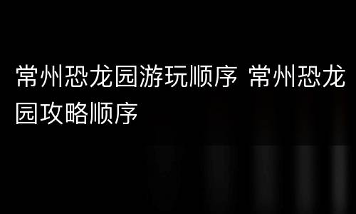 常州恐龙园游玩顺序 常州恐龙园攻略顺序